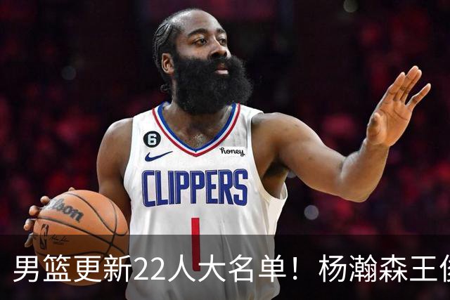 男篮更新22人大名单！杨瀚森王俊杰在列，赵睿无缘，胡明轩取代高诗岩